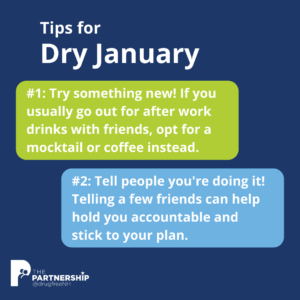 Tips for Dry January. #1: Try something new! If you usually go out for after work drinks with friends, opt for a mocktail or coffee instead. #2: Tell people you're doing it! Telling a few friends can help hold you accountable and stick to your plan.